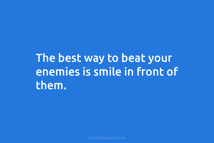 The best way to beat your enemies is smile in front of them.