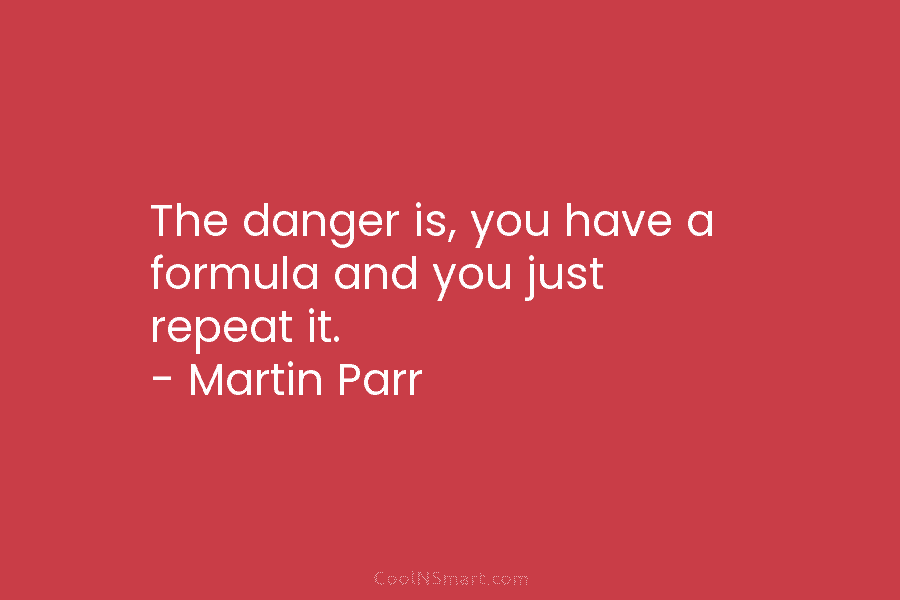 The danger is, you have a formula and you just repeat it. – Martin Parr