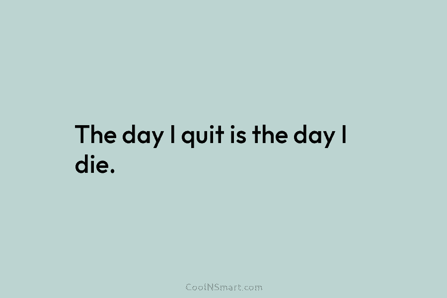 The day I quit is the day I die.