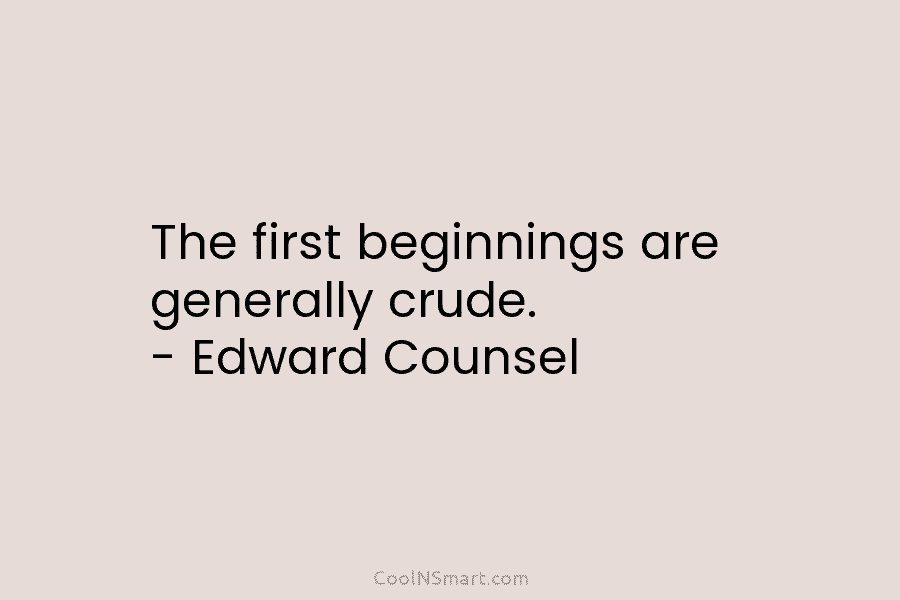 The first beginnings are generally crude. – Edward Counsel