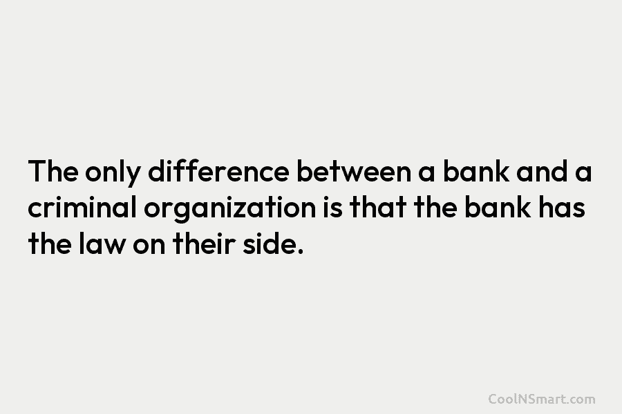 The only difference between a bank and a criminal organization is that the bank has the law on their side.