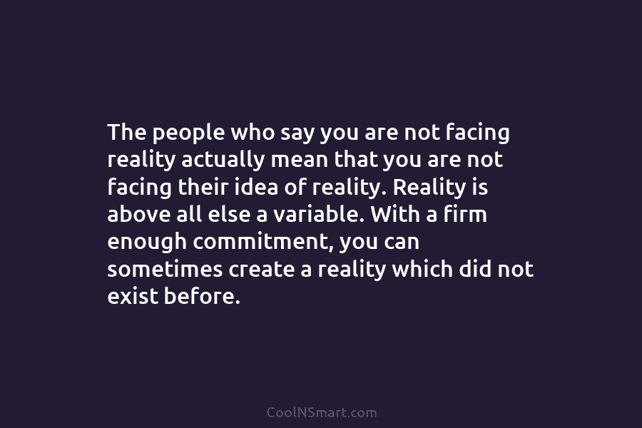 The people who say you are not facing reality actually mean that you are not facing their idea of reality....