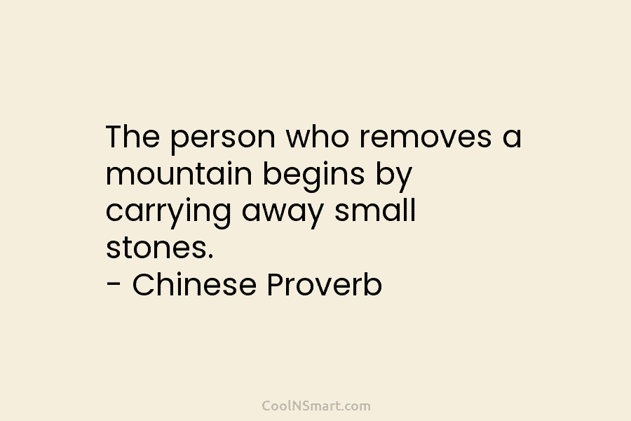 The person who removes a mountain begins by carrying away small stones. – Chinese Proverb