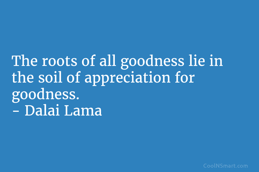 The roots of all goodness lie in the soil of appreciation for goodness. – Dalai...
