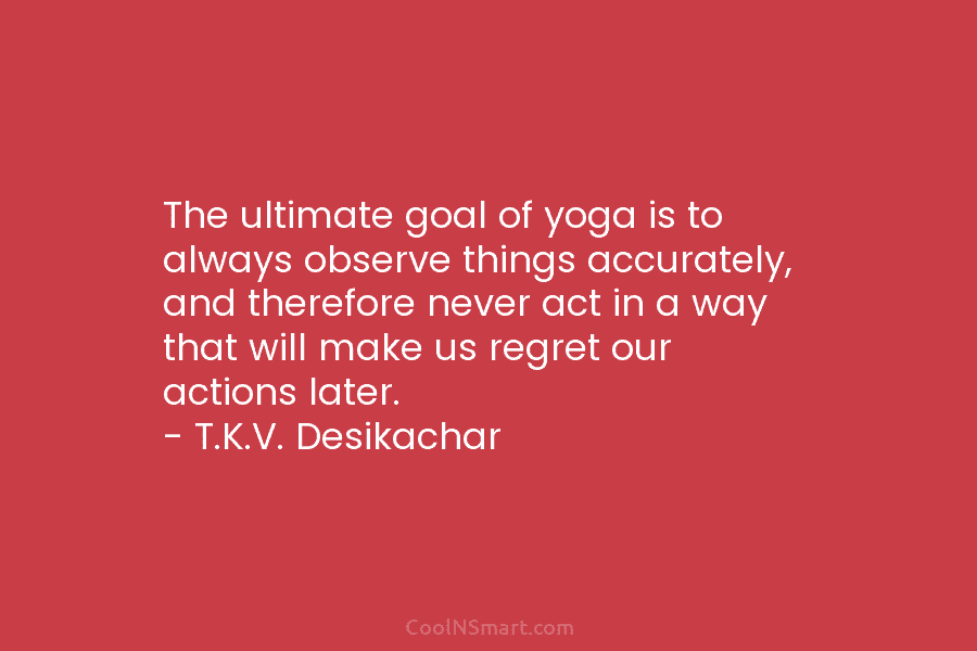The ultimate goal of yoga is to always observe things accurately, and therefore never act...