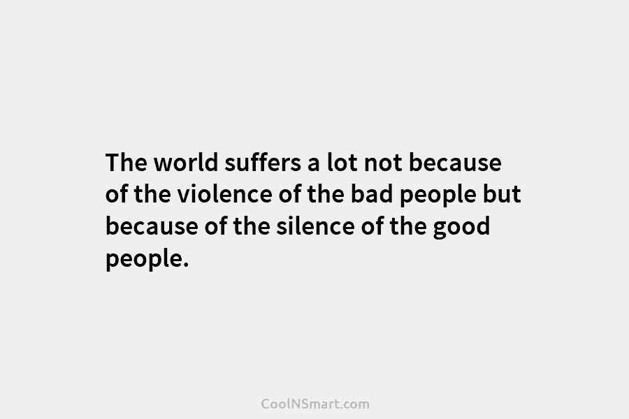 The world suffers a lot not because of the violence of the bad people but because of the silence of...