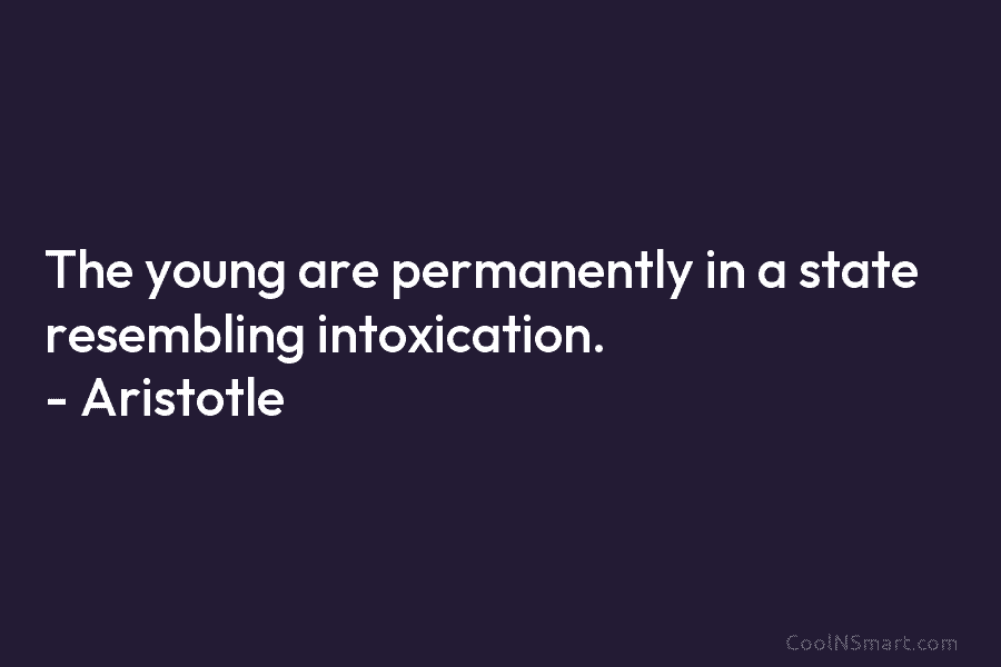 The young are permanently in a state resembling intoxication. – Aristotle