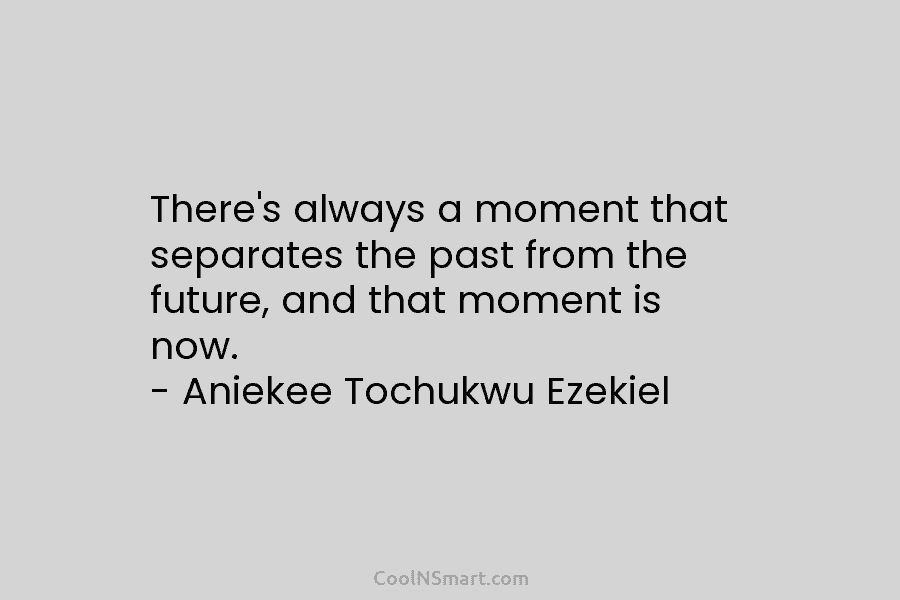 There’s always a moment that separates the past from the future, and that moment is now. – Aniekee Tochukwu Ezekiel