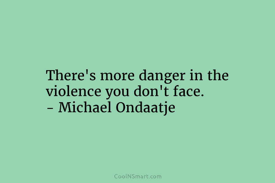 There’s more danger in the violence you don’t face. – Michael Ondaatje