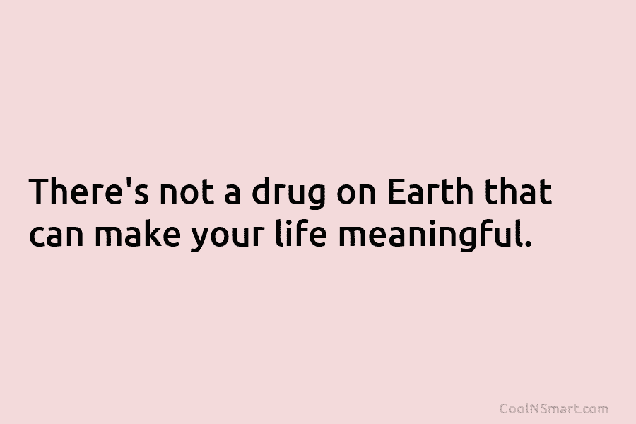 There’s not a drug on Earth that can make your life meaningful.