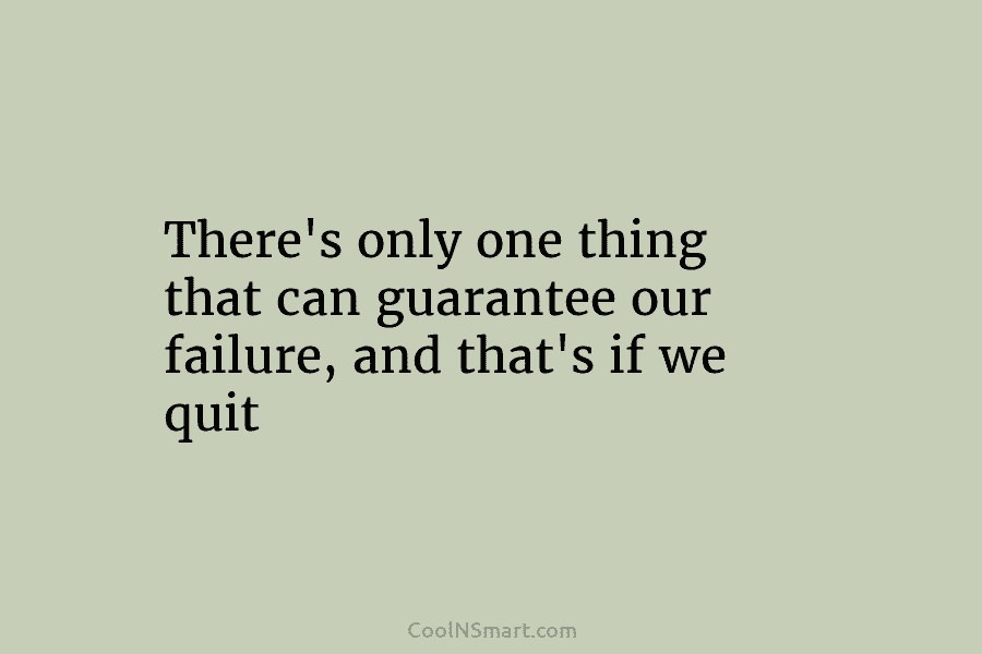 There’s only one thing that can guarantee our failure, and that’s if we quit