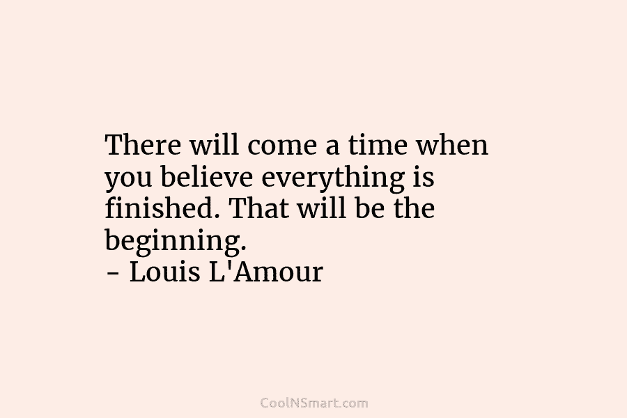 There will come a time when you believe everything is finished. That will be the beginning. – Louis L’Amour