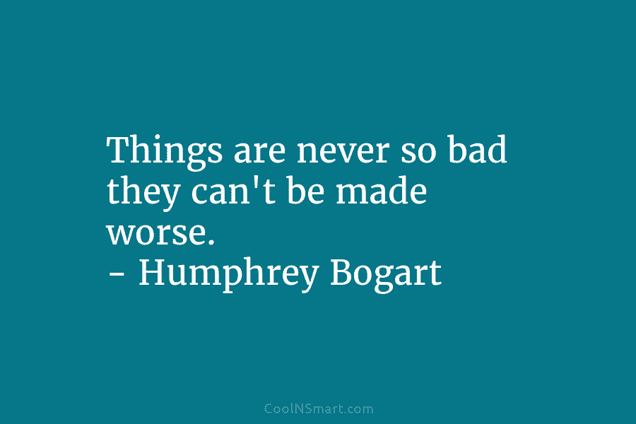 Things are never so bad they can’t be made worse. – Humphrey Bogart