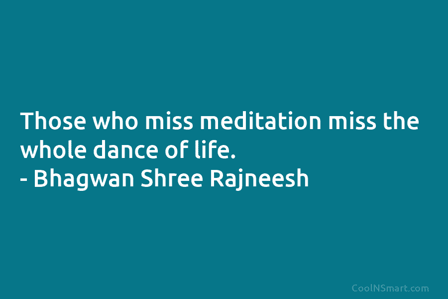 Those who miss meditation miss the whole dance of life. – Bhagwan Shree Rajneesh