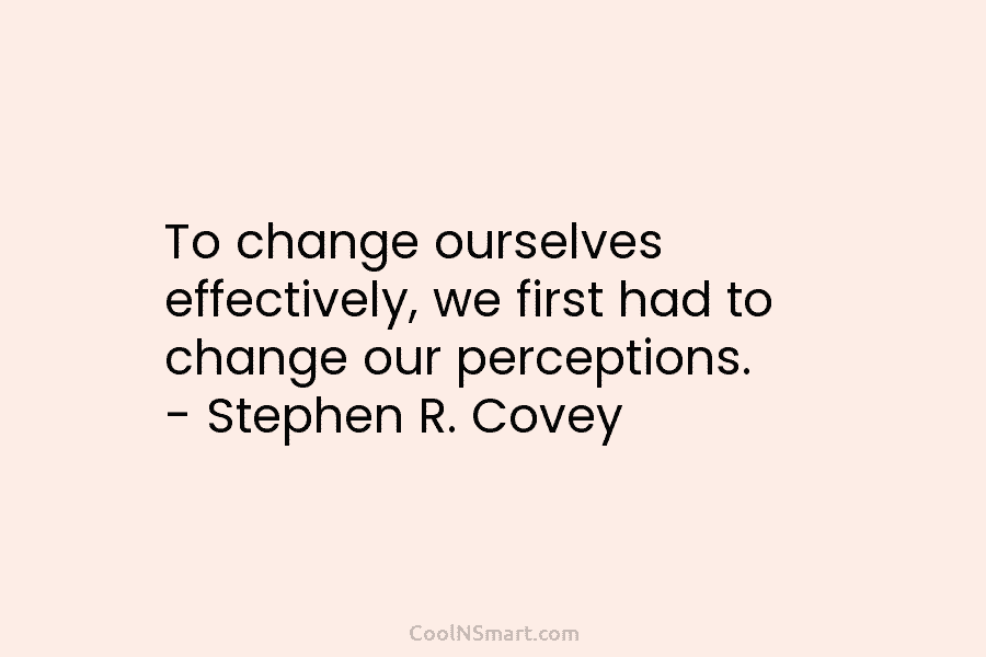 To change ourselves effectively, we first had to change our perceptions. – Stephen R. Covey