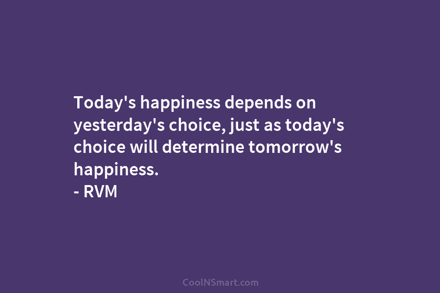 Today’s happiness depends on yesterday’s choice, just as today’s choice will determine tomorrow’s happiness. –...