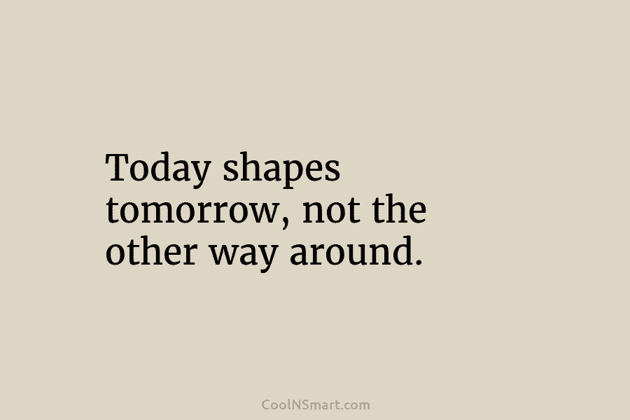 Today shapes tomorrow, not the other way around.
