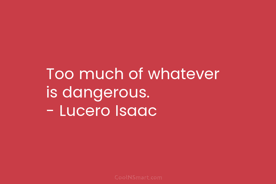 Too much of whatever is dangerous. – Lucero Isaac