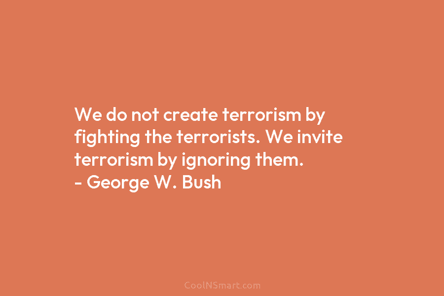 We do not create terrorism by fighting the terrorists. We invite terrorism by ignoring them. – George W. Bush
