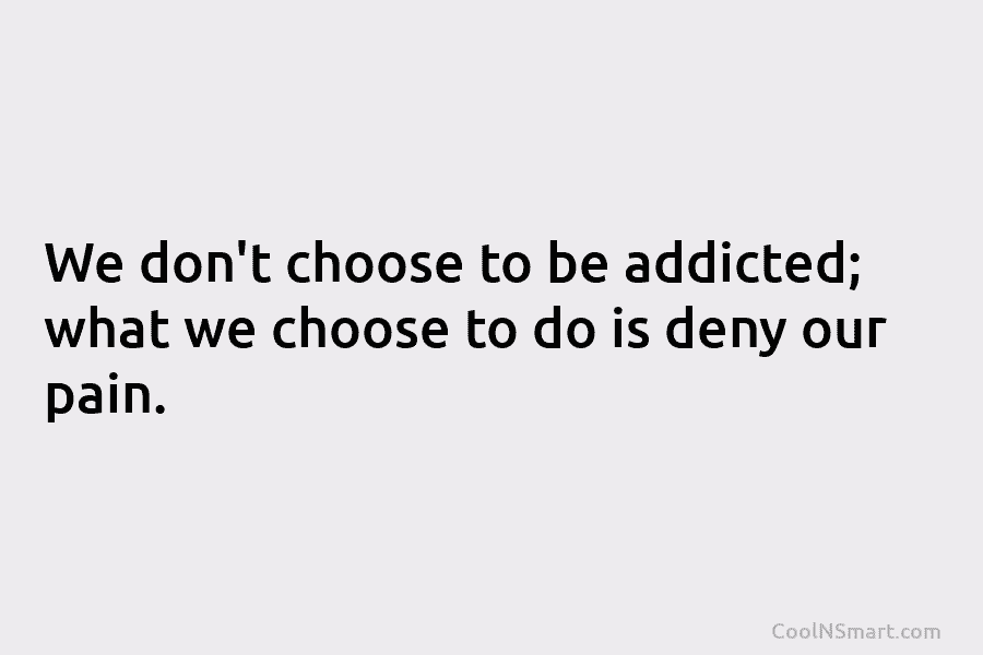 We don’t choose to be addicted; what we choose to do is deny our pain.