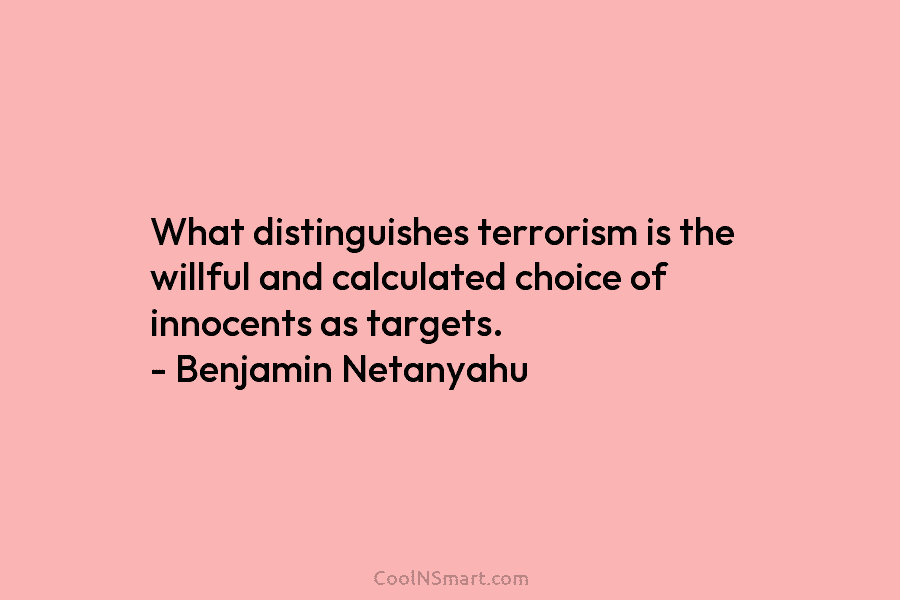 What distinguishes terrorism is the willful and calculated choice of innocents as targets. – Benjamin Netanyahu