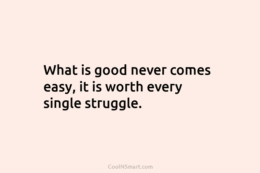 What is good never comes easy, it is worth every single struggle.