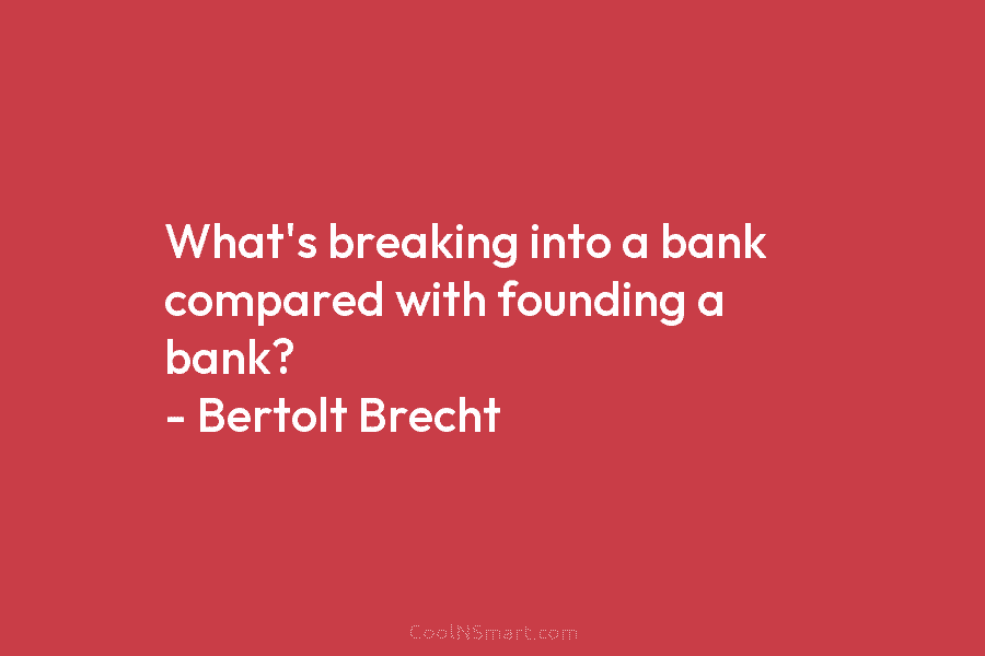 What’s breaking into a bank compared with founding a bank? – Bertolt Brecht