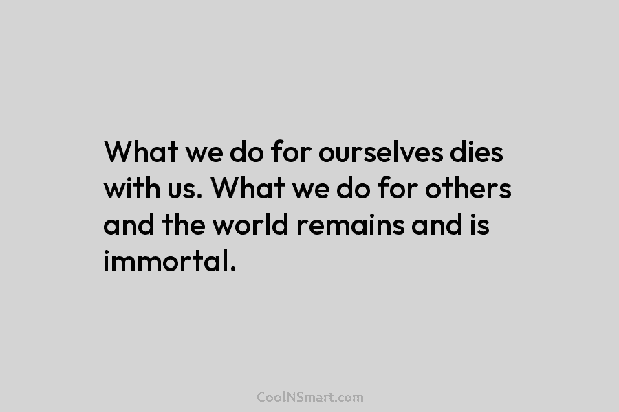 What we do for ourselves dies with us. What we do for others and the...