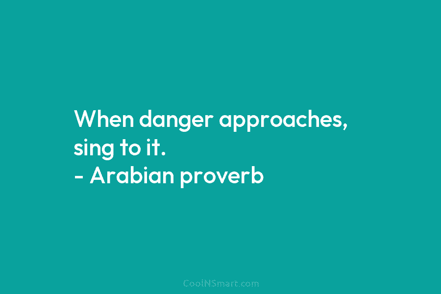 When danger approaches, sing to it. – Arabian proverb