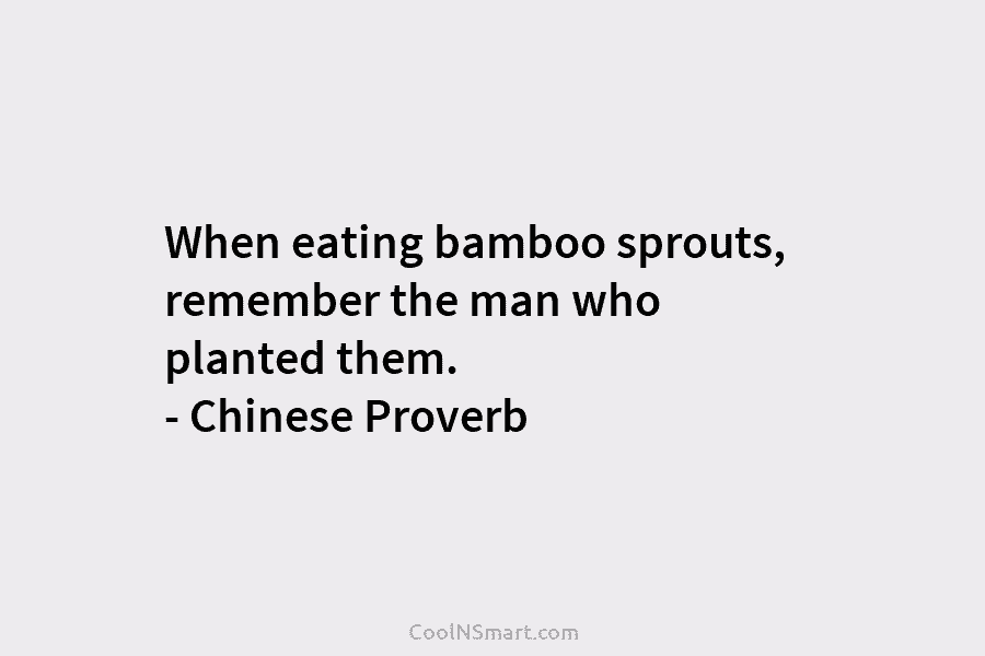 When eating bamboo sprouts, remember the man who planted them. – Chinese Proverb