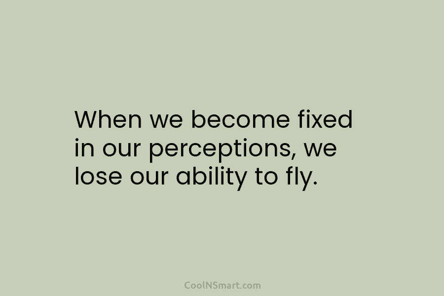 When we become fixed in our perceptions, we lose our ability to fly.
