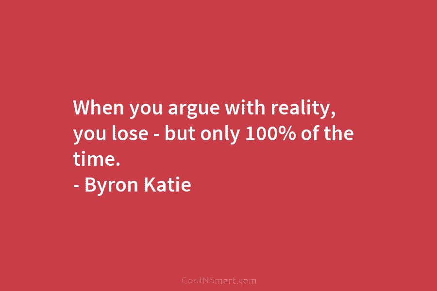 When you argue with reality, you lose – but only 100% of the time. – Byron Katie