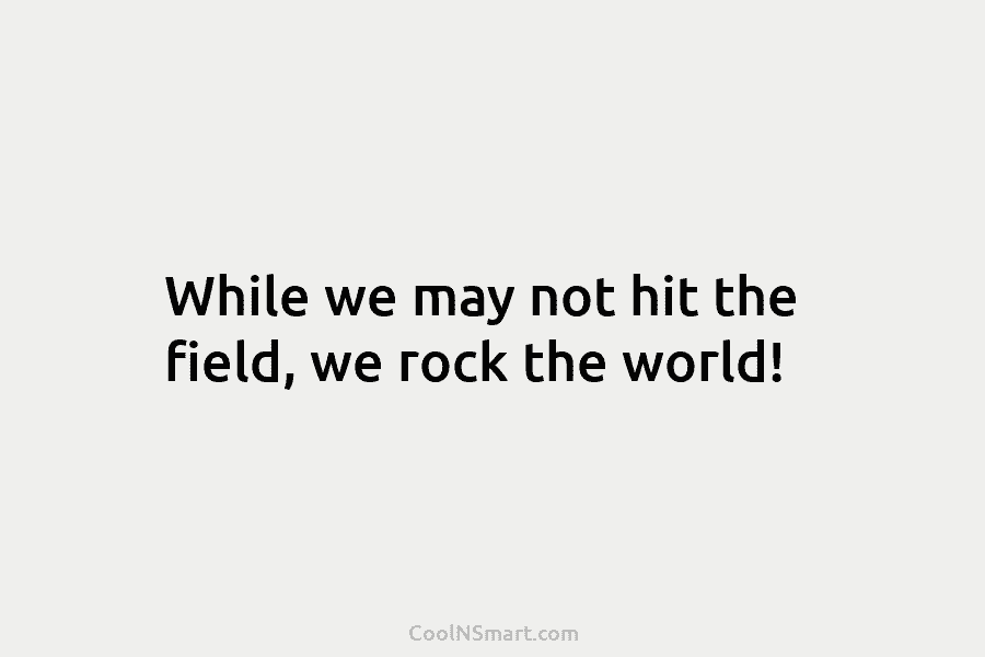 While we may not hit the field, we rock the world!