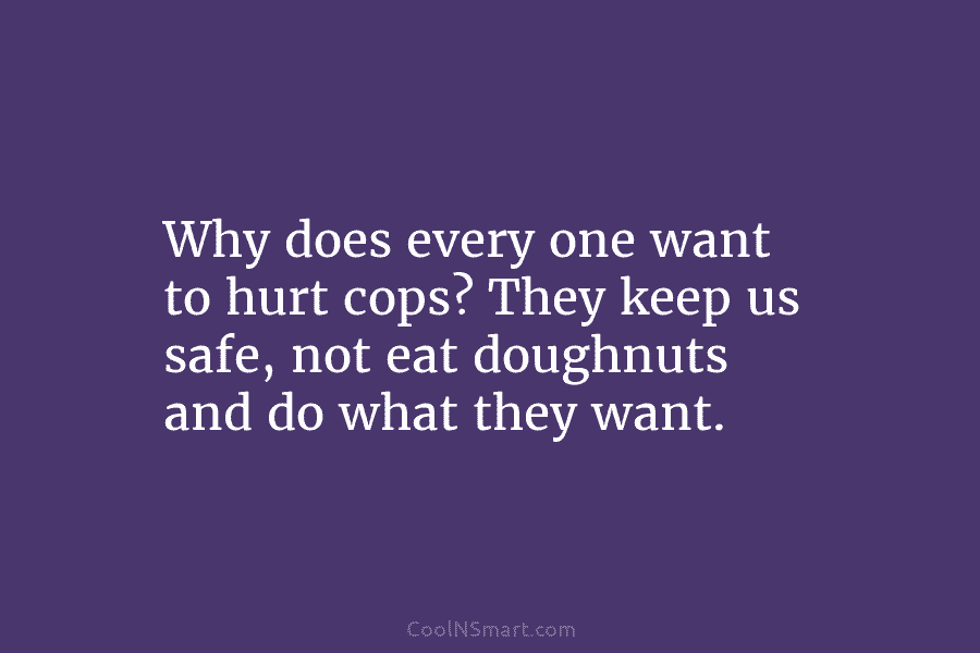 Why does every one want to hurt cops? They keep us safe, not eat doughnuts and do what they want.