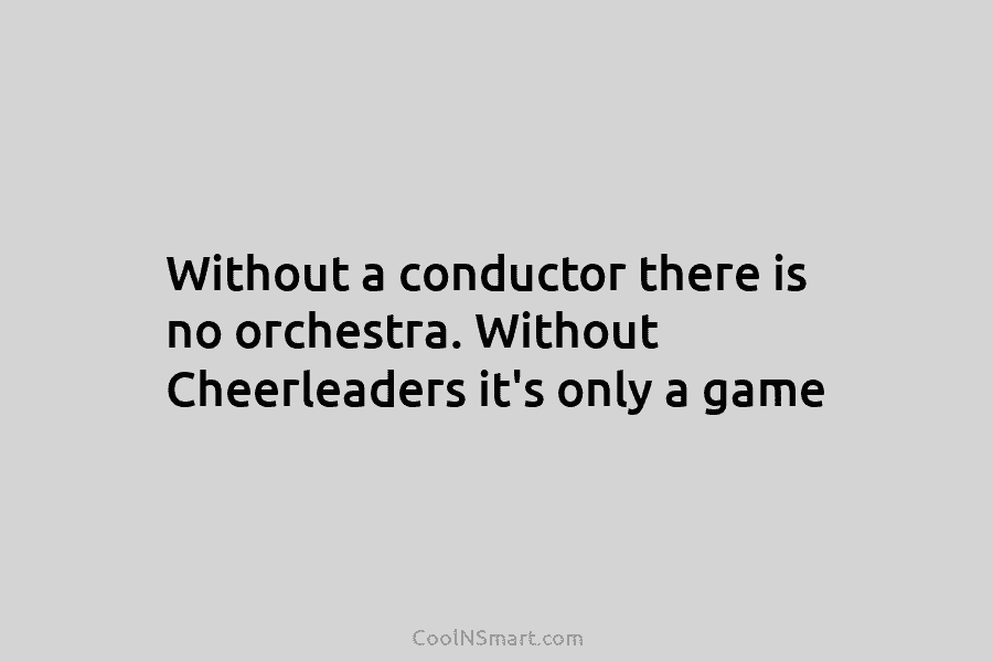 Without a conductor there is no orchestra. Without Cheerleaders it’s only a game