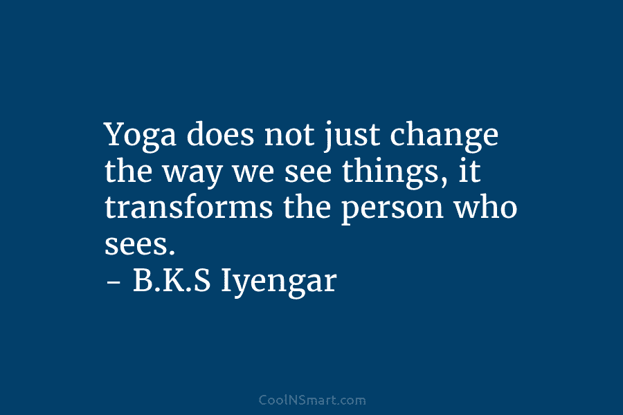 Yoga does not just change the way we see things, it transforms the person who sees. – B.K.S Iyengar