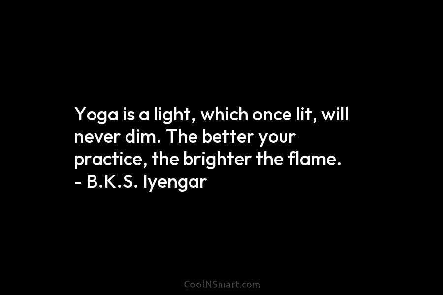 Yoga is a light, which once lit, will never dim. The better your practice, the brighter the flame. – B.K.S....