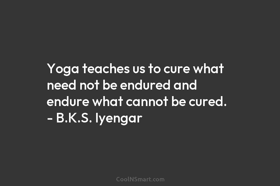 Yoga teaches us to cure what need not be endured and endure what cannot be cured. – B.K.S. Iyengar
