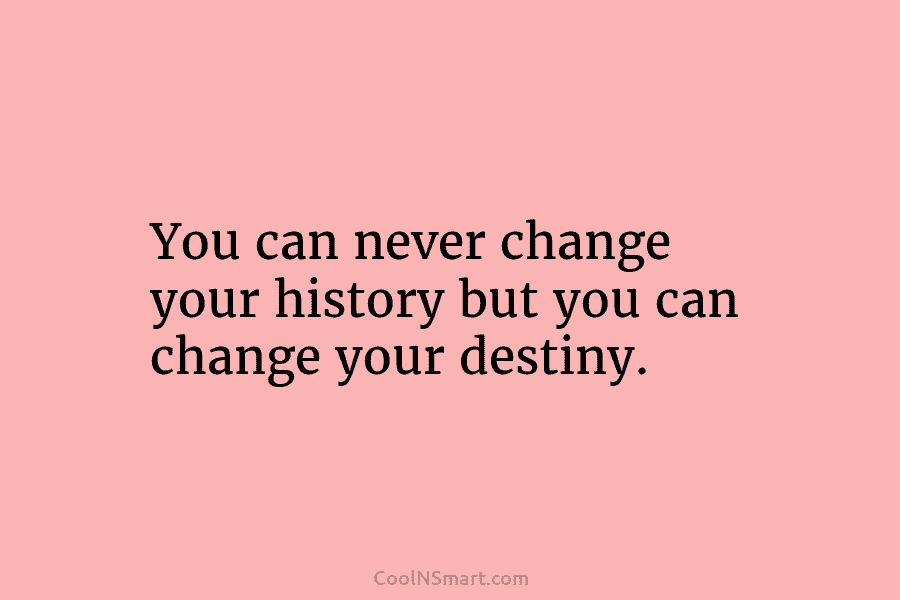 You can never change your history but you can change your destiny.