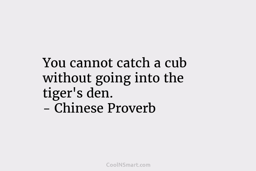 You cannot catch a cub without going into the tiger’s den. – Chinese Proverb