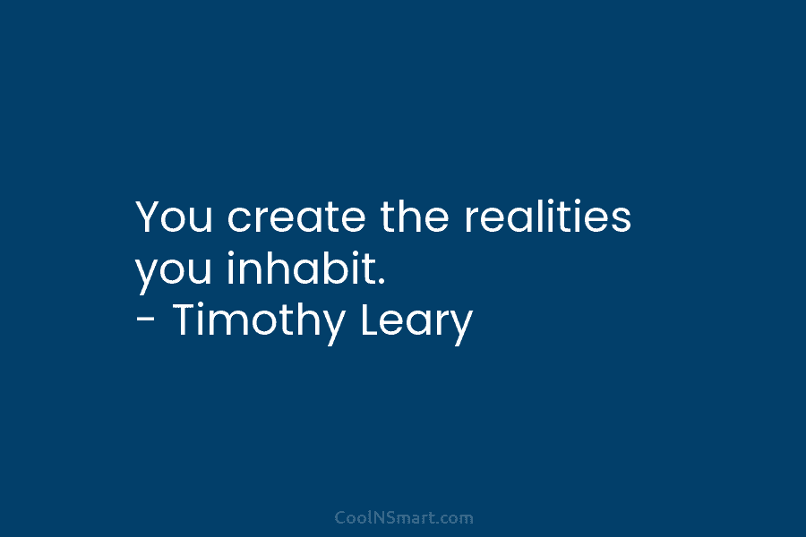 You create the realities you inhabit. – Timothy Leary