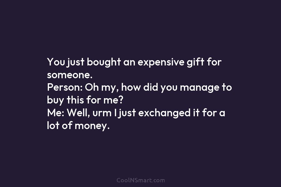 You just bought an expensive gift for someone. Person: Oh my, how did you manage...