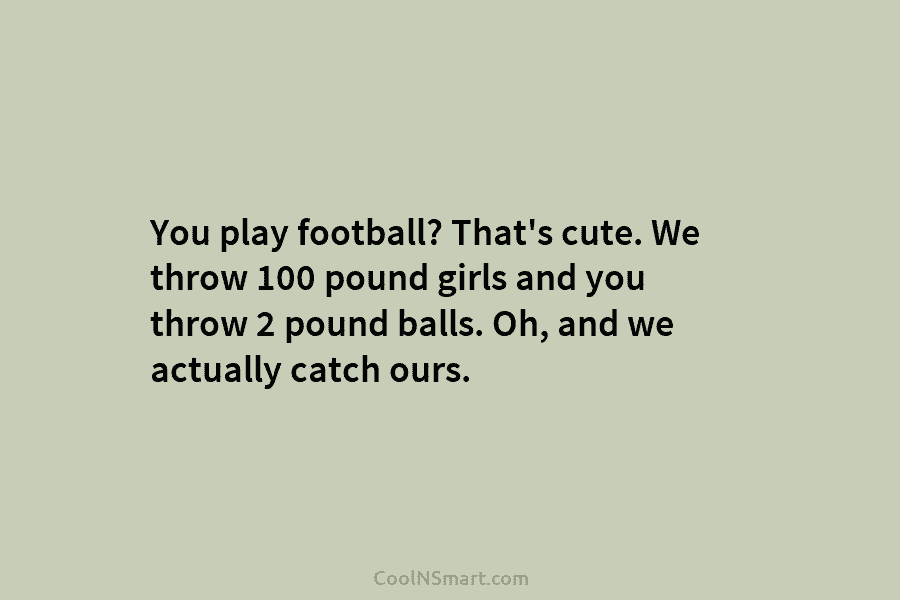 You play football? That’s cute. We throw 100 pound girls and you throw 2 pound...