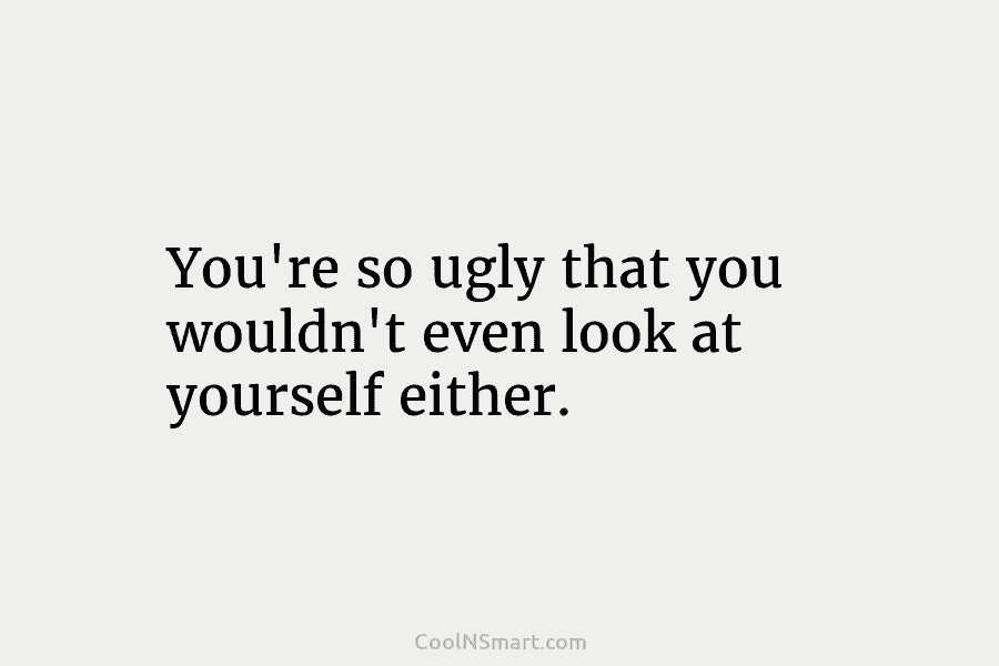 You’re so ugly that you wouldn’t even look at yourself either.