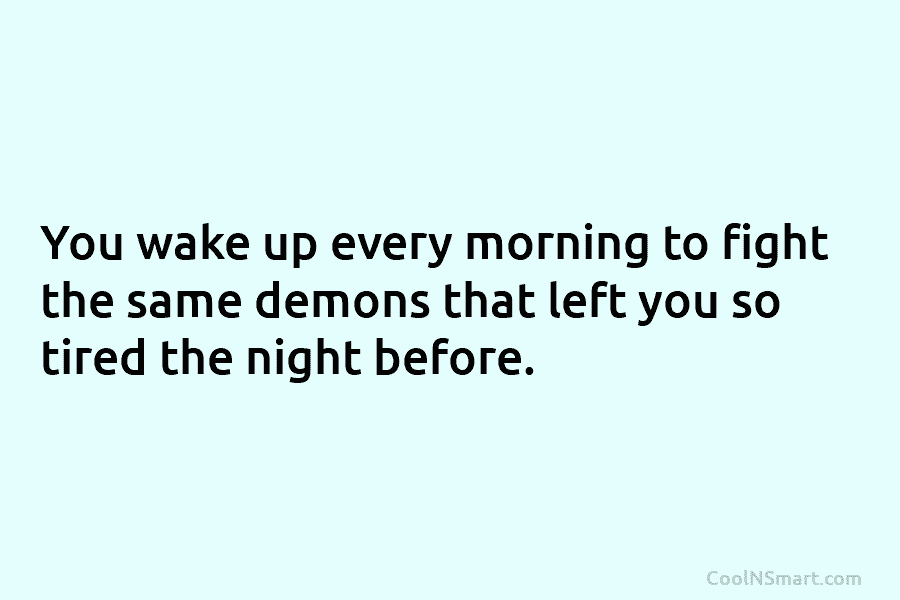 You wake up every morning to fight the same demons that left you so tired the night before.