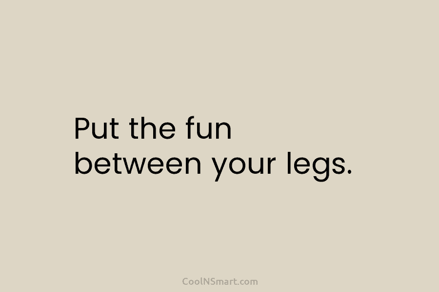 Put the fun between your legs.