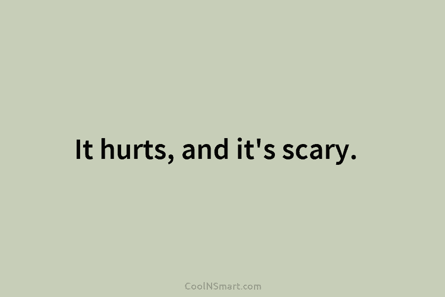 It hurts, and it’s scary.
