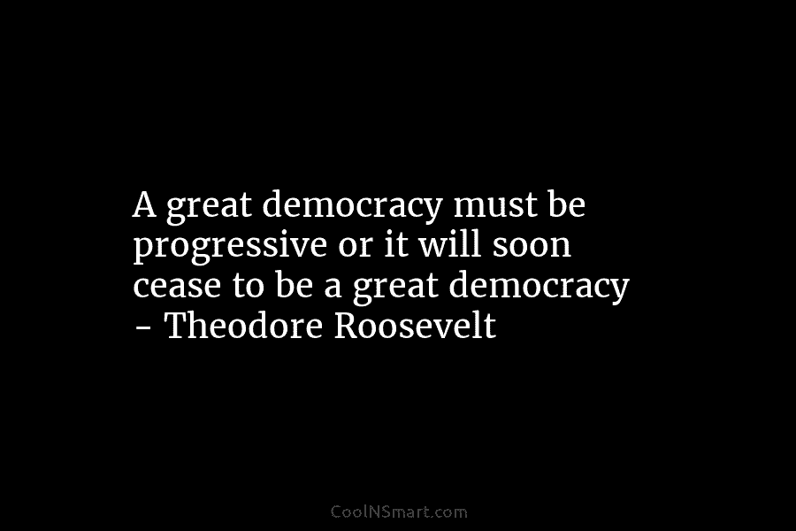 A great democracy must be progressive or it will soon cease to be a great democracy – Theodore Roosevelt