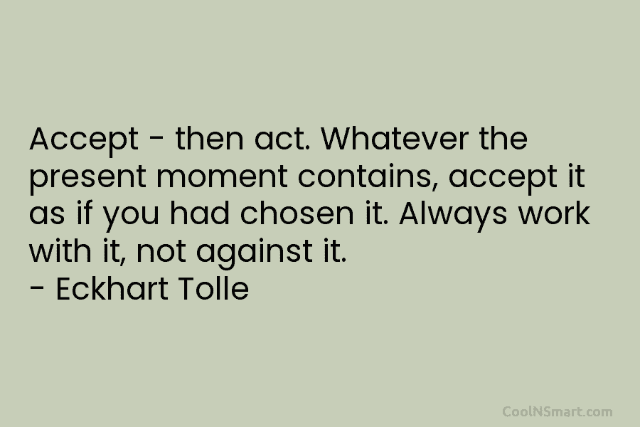 Accept – then act. Whatever the present moment contains, accept it as if you had chosen it. Always work with...