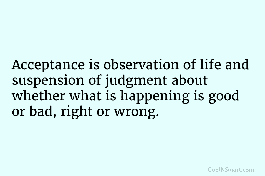 Acceptance is observation of life and suspension of judgment about whether what is happening is good or bad, right or...